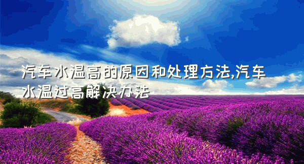 汽车水温高的原因和处理方法,汽车水温过高解决办法