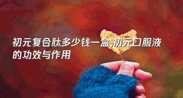 初元复合肽多少钱一盒,初元口服液的功效与作用