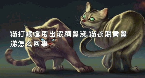 猫打喷嚏甩出浓稠鼻涕,猫长期黄鼻涕怎么回事