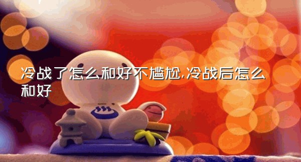 冷战了怎么和好不尴尬,冷战后怎么和好