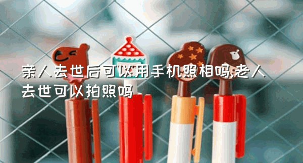 亲人去世后可以用手机照相吗,老人去世可以拍照吗