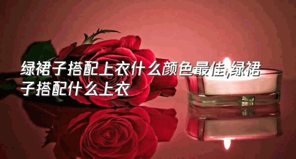 绿裙子搭配上衣什么颜色最佳,绿裙子搭配什么上衣