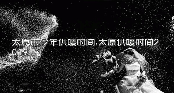 太原市今年供暖时间,太原供暖时间2019
