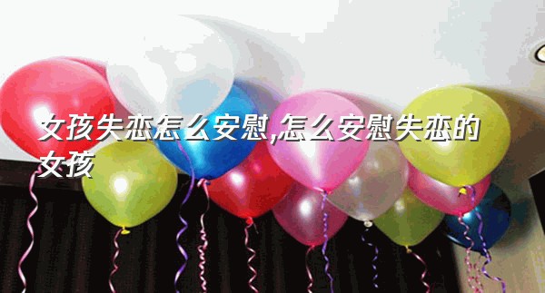 女孩失恋怎么安慰,怎么安慰失恋的女孩