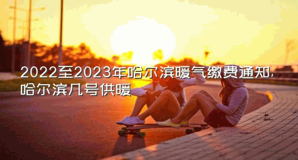 2022至2023年哈尔滨暖气缴费通知,哈尔滨几号供暖