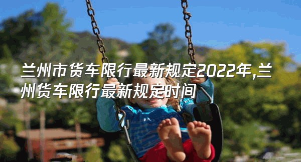 兰州市货车限行最新规定2022年,兰州货车限行最新规定时间