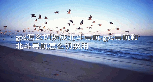 gps怎么切换成北斗导航,gps导航和北斗导航怎么切换用