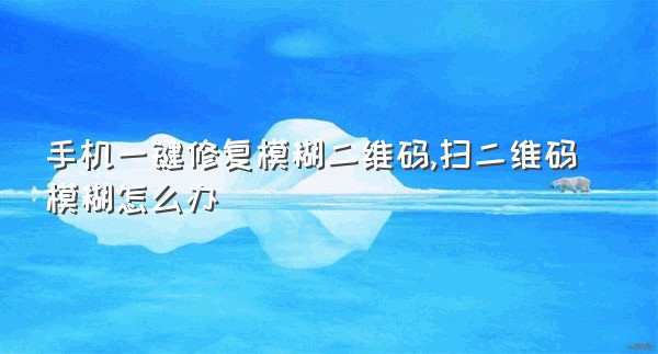 手机一键修复模糊二维码,扫二维码模糊怎么办