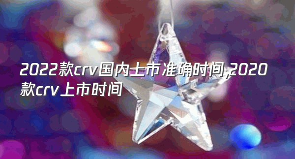 2022款crv国内上市准确时间,2020款crv上市时间