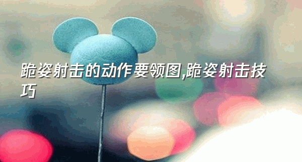 跪姿射击的动作要领图,跪姿射击技巧