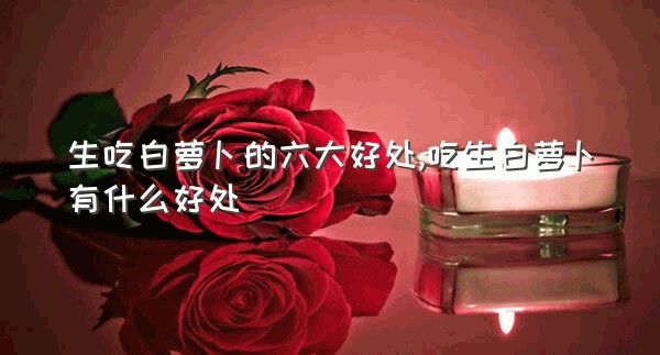 生吃白萝卜的六大好处,吃生白萝卜有什么好处