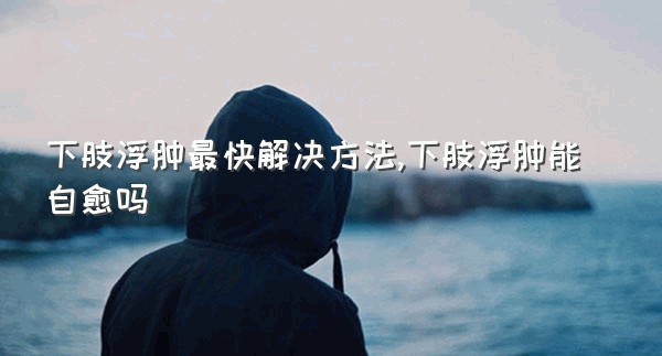 下肢浮肿最快解决方法,下肢浮肿能自愈吗