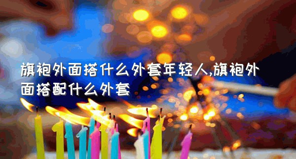 旗袍外面搭什么外套年轻人,旗袍外面搭配什么外套