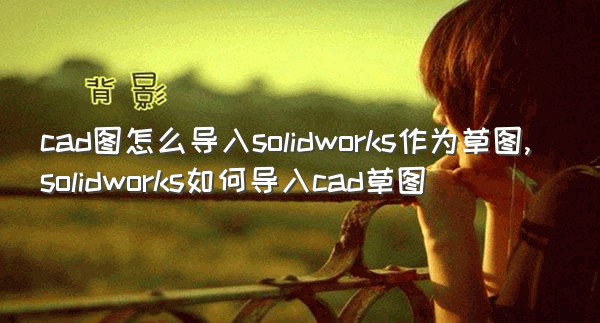 cad图怎么导入solidworks作为草图,solidworks如何导入cad草图