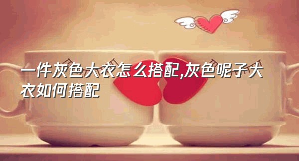 一件灰色大衣怎么搭配,灰色呢子大衣如何搭配