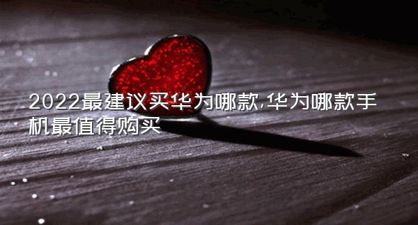 2022最建议买华为哪款,华为哪款手机最值得购买