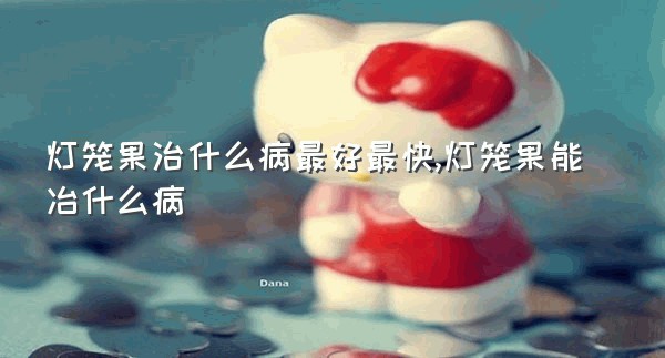 灯笼果治什么病最好最快,灯笼果能冶什么病
