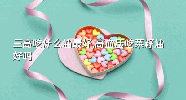 三高吃什么油最好,高血压吃菜籽油好吗