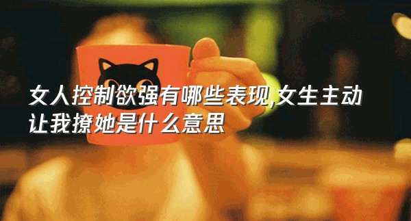 女人控制欲强有哪些表现,女生主动让我撩她是什么意思