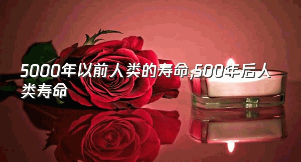 5000年以前人类的寿命,500年后人类寿命