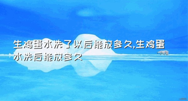 生鸡蛋水洗了以后能放多久,生鸡蛋水洗后能放多久