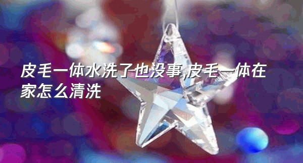 皮毛一体水洗了也没事,皮毛一体在家怎么清洗