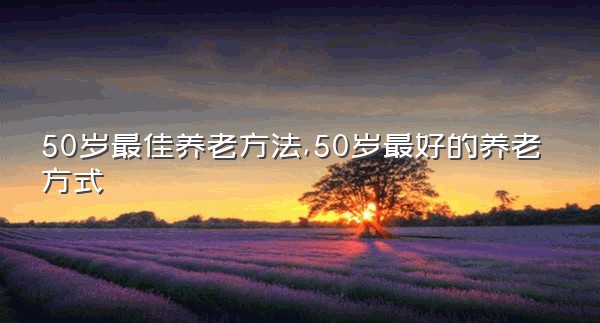 50岁最佳养老方法,50岁最好的养老方式