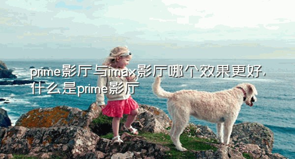 prime影厅与imax影厅哪个效果更好,什么是prime影厅