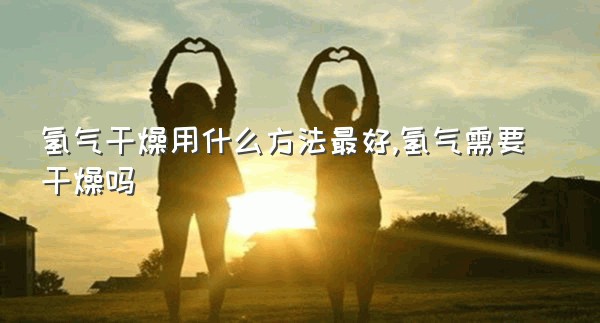 氢气干燥用什么方法最好,氢气需要干燥吗