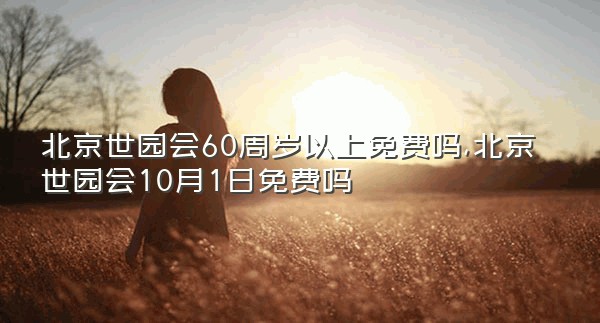 北京世园会60周岁以上免费吗,北京世园会10月1日免费吗