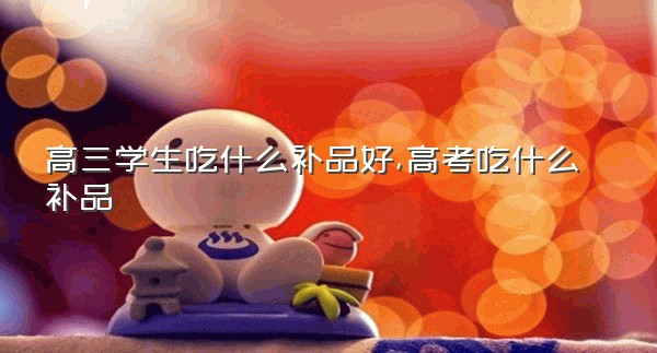 高三学生吃什么补品好,高考吃什么补品