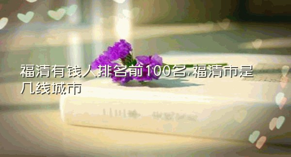 福清有钱人排名前100名,福清市是几线城市