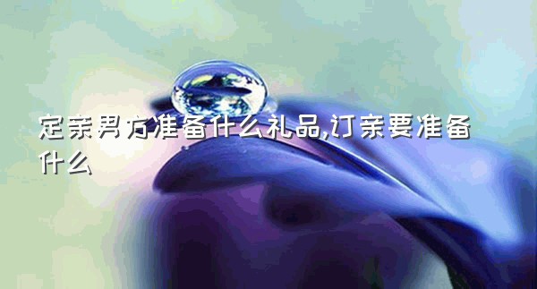 定亲男方准备什么礼品,订亲要准备什么