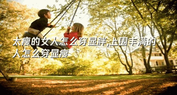 太瘦的女人怎么穿显胖,上围丰满的人怎么穿显瘦