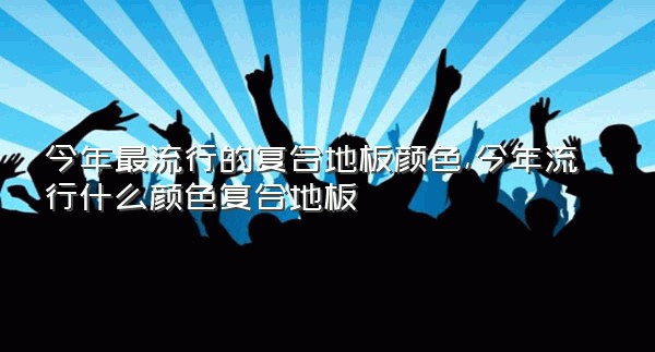 今年最流行的复合地板颜色,今年流行什么颜色复合地板