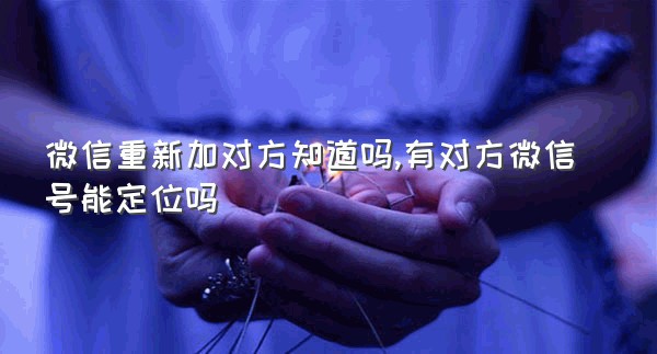 微信重新加对方知道吗,有对方微信号能定位吗