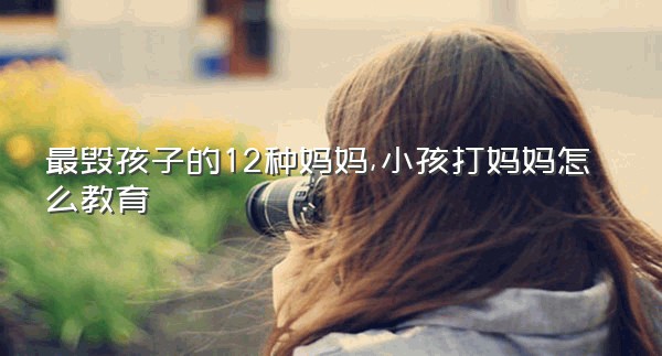 最毁孩子的12种妈妈,小孩打妈妈怎么教育