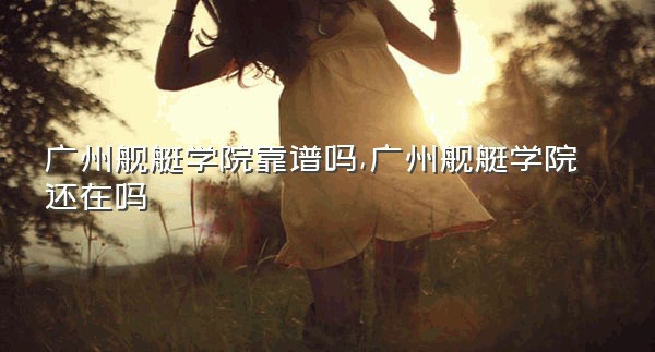 广州舰艇学院靠谱吗,广州舰艇学院还在吗