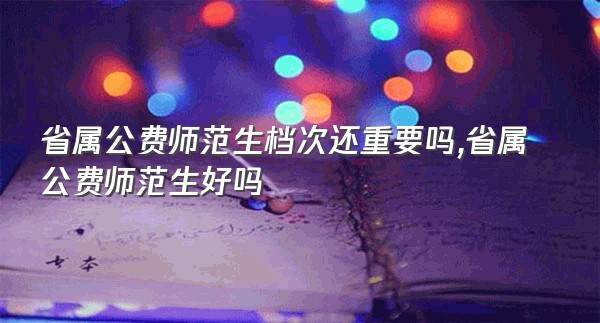 省属公费师范生档次还重要吗,省属公费师范生好吗