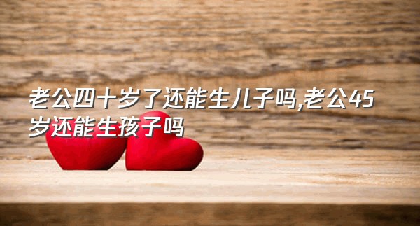 老公四十岁了还能生儿子吗,老公45岁还能生孩子吗