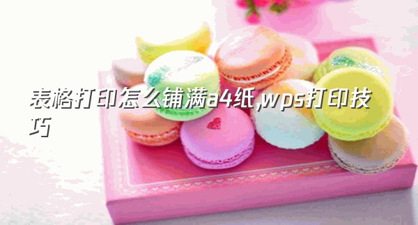 表格打印怎么铺满a4纸,wps打印技巧