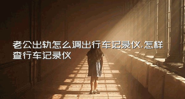 老公出轨怎么调出行车记录仪,怎样查行车记录仪