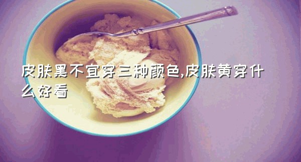 皮肤黑不宜穿三种颜色,皮肤黄穿什么好看