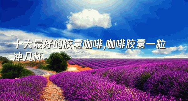 十大最好的胶囊咖啡,咖啡胶囊一粒冲几杯