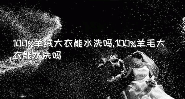 100%羊绒大衣能水洗吗,100%羊毛大衣能水洗吗