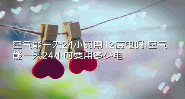 空气能一天24小时用12度电吗,空气能一天24小时要用多少电