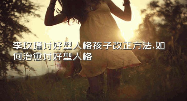 李玫瑾讨好型人格孩子改正方法,如何治愈讨好型人格