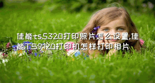 佳能ts5320打印照片怎么设置,佳能TS9120打印机怎样打印相片