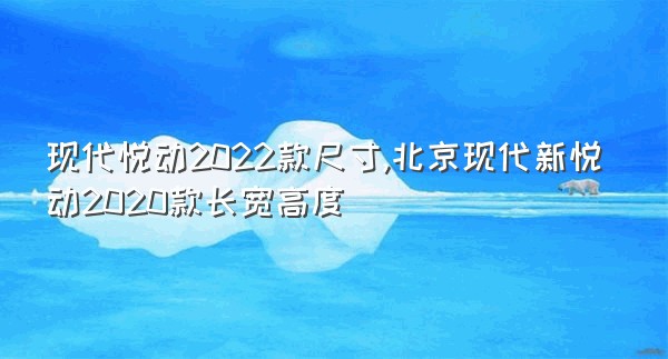 现代悦动2022款尺寸,北京现代新悦动2020款长宽高度