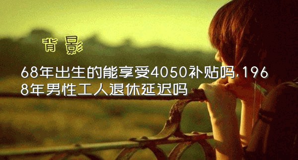 68年出生的能享受4050补贴吗,1968年男性工人退休延迟吗